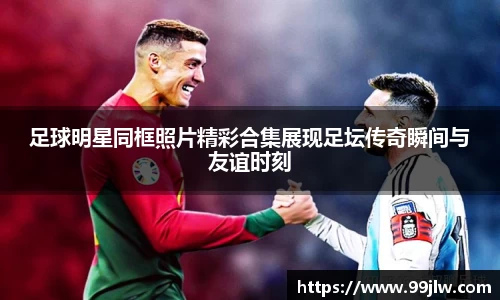 足球明星同框照片精彩合集展现足坛传奇瞬间与友谊时刻