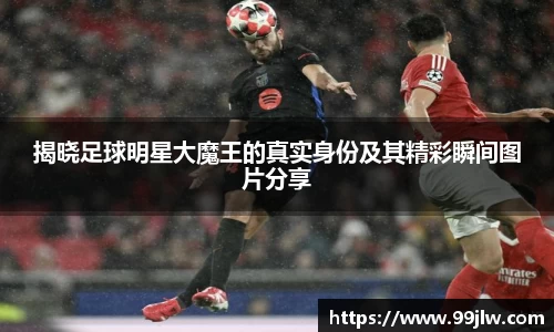 揭晓足球明星大魔王的真实身份及其精彩瞬间图片分享