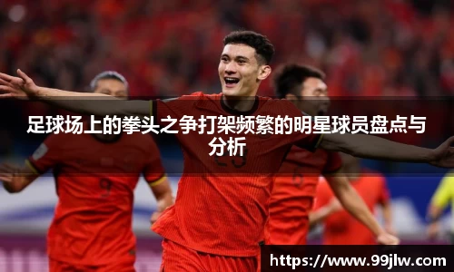 足球场上的拳头之争打架频繁的明星球员盘点与分析
